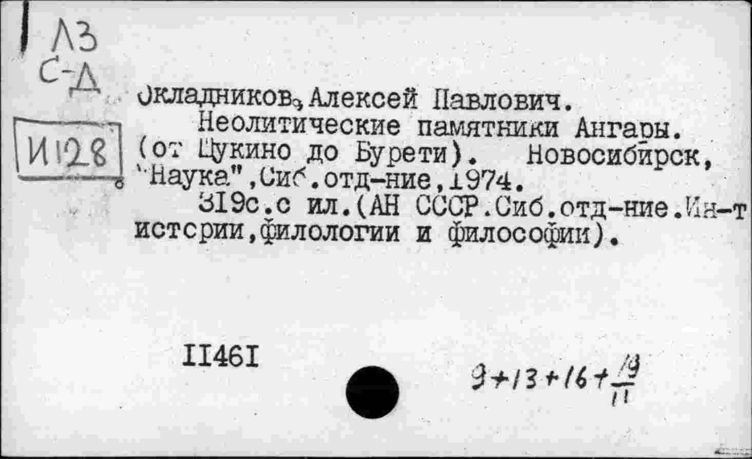 ﻿лъ
ЙІЇ?]
Окладников^ Алексей Павлович.
Неолитические памятники Ангары, (от Щукино до Бурети). Новосибирск ‘•Наука’’, Сиб. отд-ние, 1974.
319с.с ил.(АН СССР.Сиб.отд-ние.И истерии,филологии и философии).
ІІ46І
н